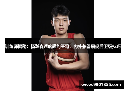 训练师揭秘：杨瀚森速度超约基奇，内外兼备展现后卫级技巧
